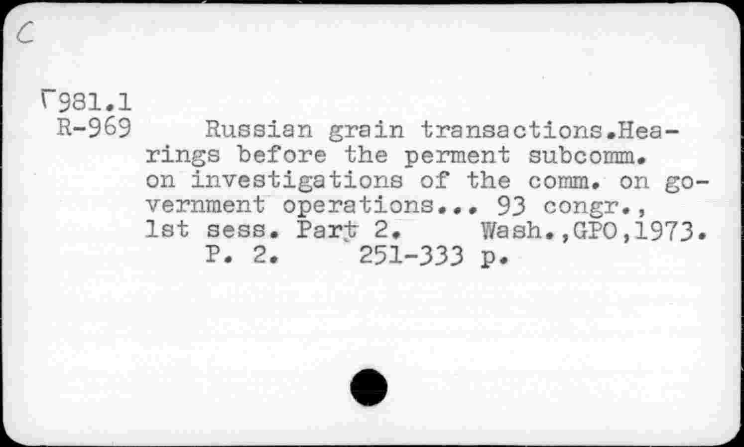 ﻿c
C981.1
R-969
Russian grain transactions.Hea-rings before the perment subcomm, on investigations of the comm, on government operations... 93 congr., 1st sess. Part 2, Wash.,GPO,1973.
P. 2.	251-333 p.